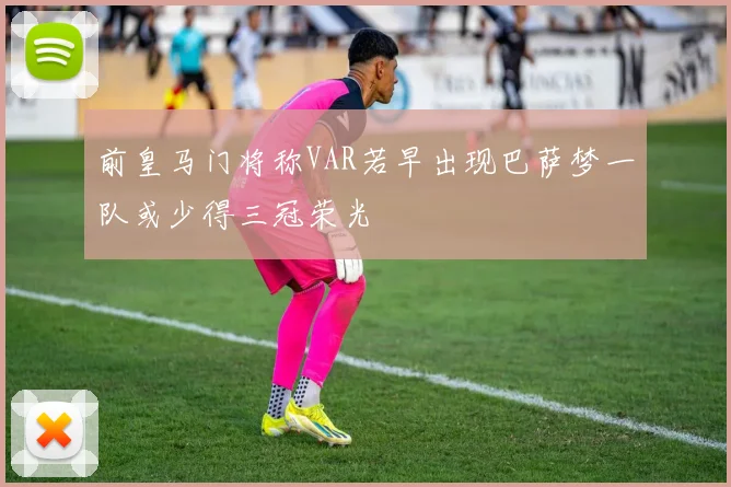前皇马门将称VAR若早出现巴萨梦一队或少得三冠荣光