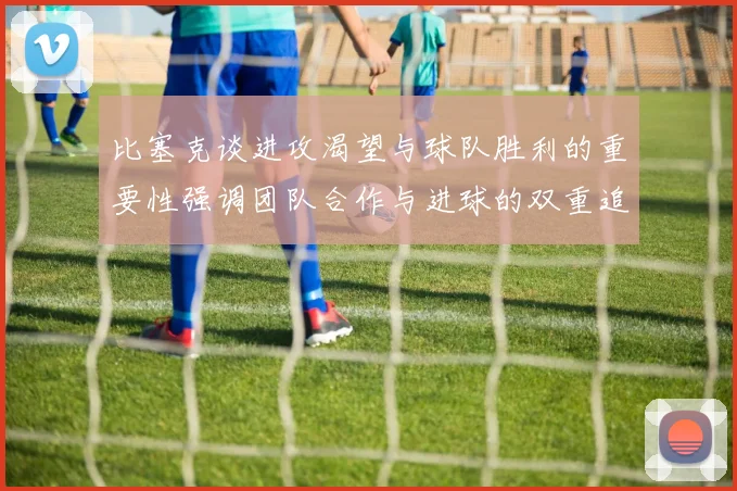 比塞克谈进攻渴望与球队胜利的重要性强调团队合作与进球的双重追求