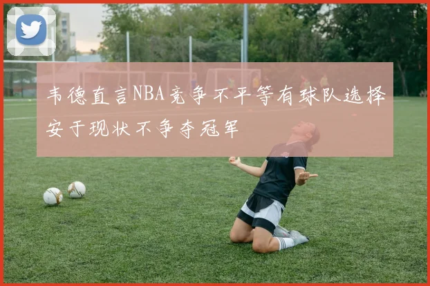 韦德直言NBA竞争不平等有球队选择安于现状不争夺冠军