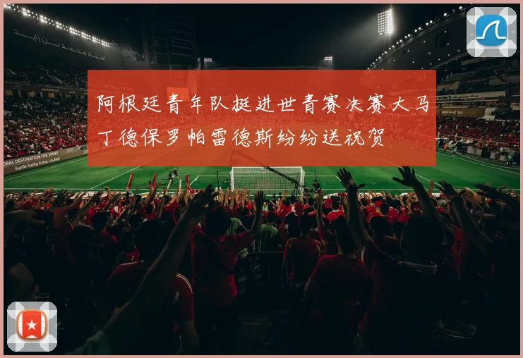 阿根廷青年队挺进世青赛决赛大马丁德保罗帕雷德斯纷纷送祝贺