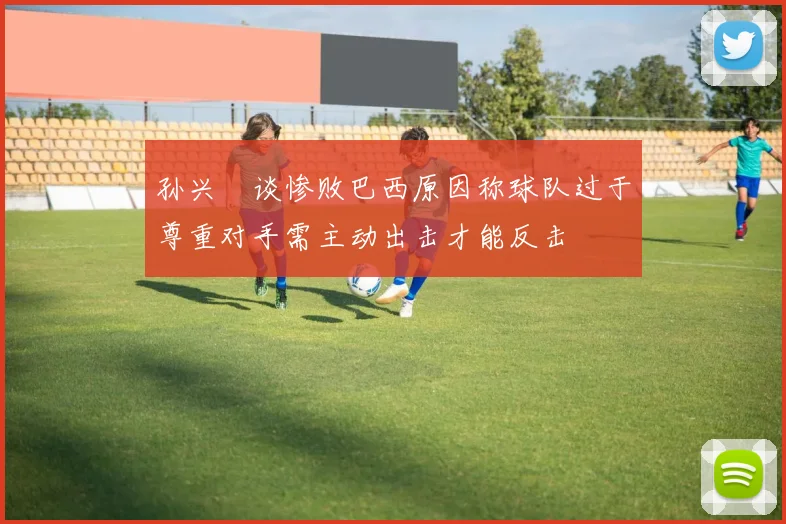孙兴慜谈惨败巴西原因称球队过于尊重对手需主动出击才能反击
