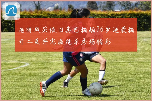 老将风采依旧奥巴梅扬36岁逆袭梅开二度并完成绝杀秀场精彩