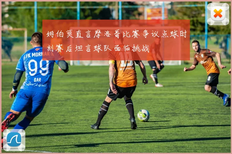 姆伯莫直言摩洛哥比赛争议点球时刻赛后坦言球队面临挑战