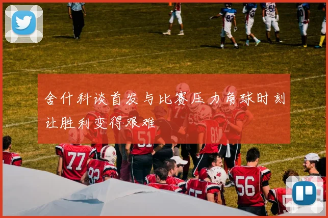 舍什科谈首发与比赛压力角球时刻让胜利变得艰难