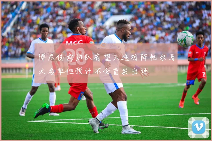 博尼伤愈归队有望入选对阵帕尔马大名单但预计不会首发出场