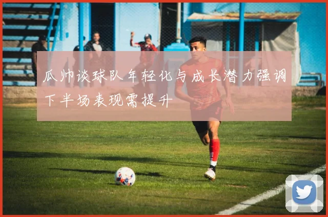 瓜帅谈球队年轻化与成长潜力强调下半场表现需提升