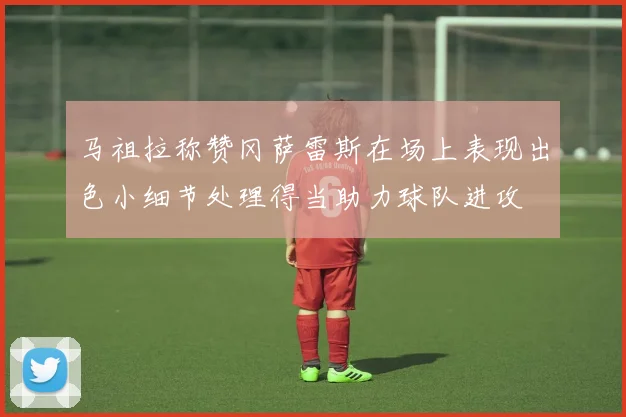 马祖拉称赞冈萨雷斯在场上表现出色小细节处理得当助力球队进攻
