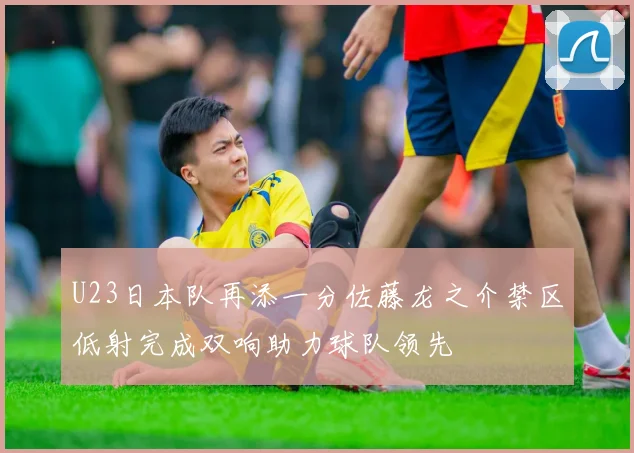 U23日本队再添一分佐藤龙之介禁区低射完成双响助力球队领先