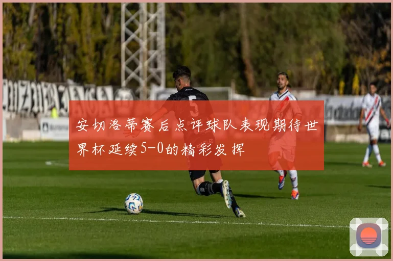 安切洛蒂赛后点评球队表现期待世界杯延续5-0的精彩发挥