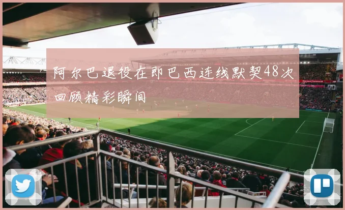 阿尔巴退役在即巴西连线默契48次回顾精彩瞬间