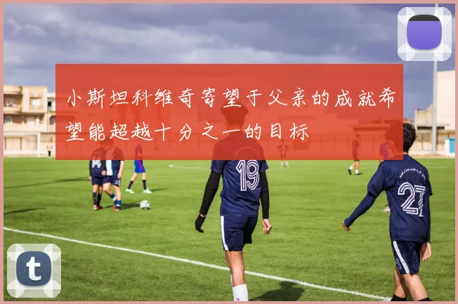 小斯坦科维奇寄望于父亲的成就希望能超越十分之一的目标