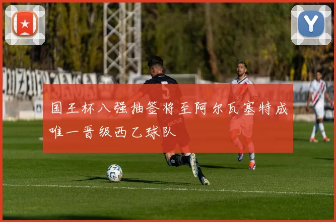 国王杯八强抽签将至阿尔瓦塞特成唯一晋级西乙球队