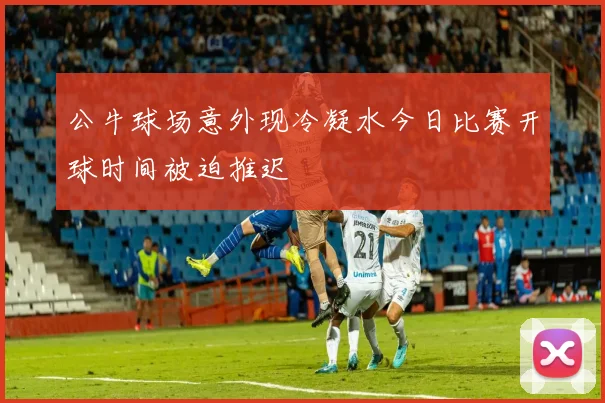 公牛球场意外现冷凝水今日比赛开球时间被迫推迟