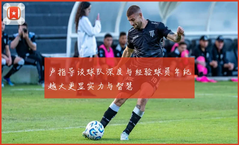 卢指导谈球队深度与经验球员年纪越大更显实力与智慧