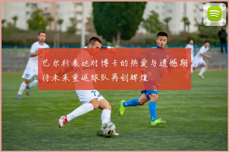 巴尔科表达对博卡的热爱与遗憾期待未来重返球队再创辉煌