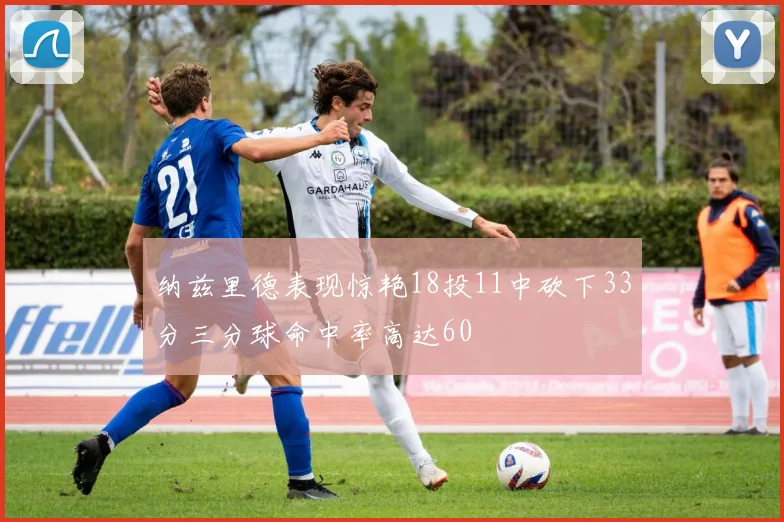 纳兹里德表现惊艳18投11中砍下33分三分球命中率高达60