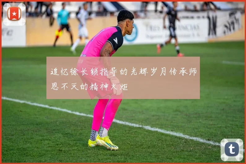 追忆徐长锁指导的光辉岁月传承师恩不灭的精神火炬