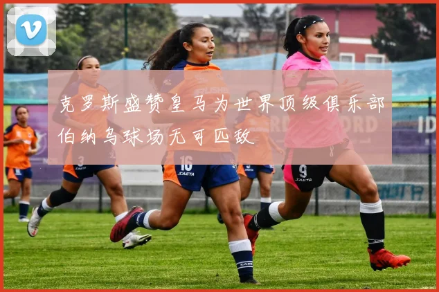 克罗斯盛赞皇马为世界顶级俱乐部伯纳乌球场无可匹敌