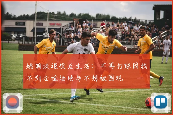 姚明谈退役后生活：不再打球因找不到合适场地与不想被围观