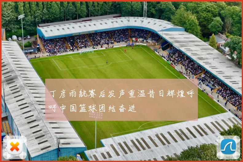 丁彦雨航赛后发声重温昔日辉煌呼吁中国篮球团结奋进