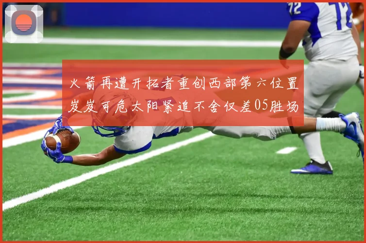 火箭再遭开拓者重创西部第六位置岌岌可危太阳紧追不舍仅差05胜场