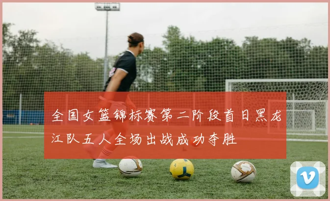 全国女篮锦标赛第二阶段首日黑龙江队五人全场出战成功夺胜