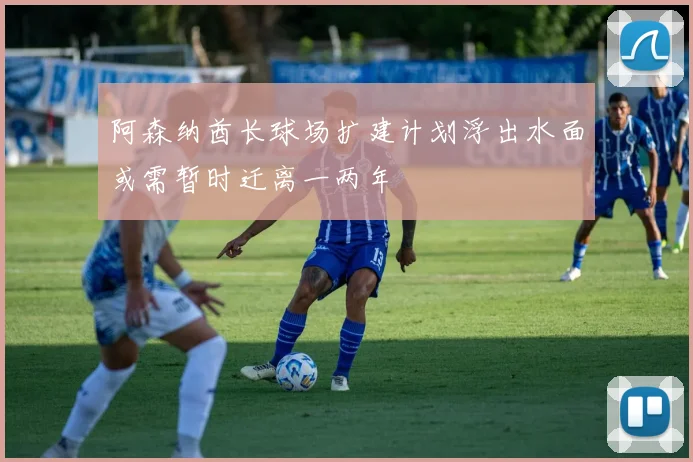 阿森纳酋长球场扩建计划浮出水面或需暂时迁离一两年