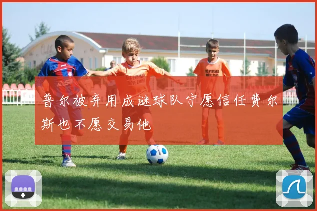 普尔被弃用成谜球队宁愿信任费尔斯也不愿交易他