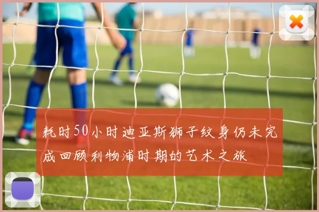 耗时50小时迪亚斯狮子纹身仍未完成回顾利物浦时期的艺术之旅