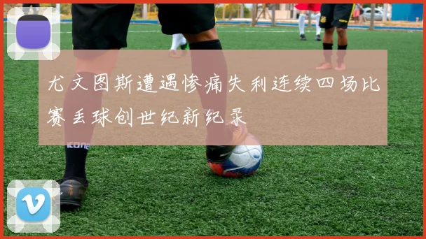 尤文图斯遭遇惨痛失利连续四场比赛丢球创世纪新纪录