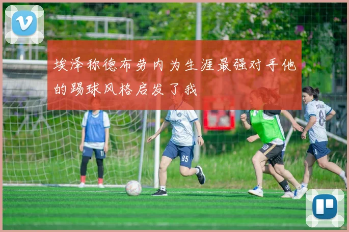 埃泽称德布劳内为生涯最强对手他的踢球风格启发了我