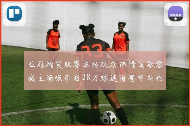 亚冠精英联赛本轮观众热情高涨蓉城主场吸引近28万球迷海港申花也超万人到场