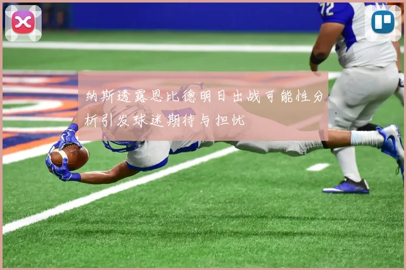 纳斯透露恩比德明日出战可能性分析引发球迷期待与担忧