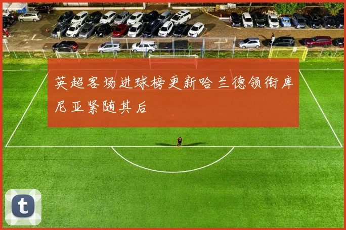 英超客场进球榜更新哈兰德领衔库尼亚紧随其后