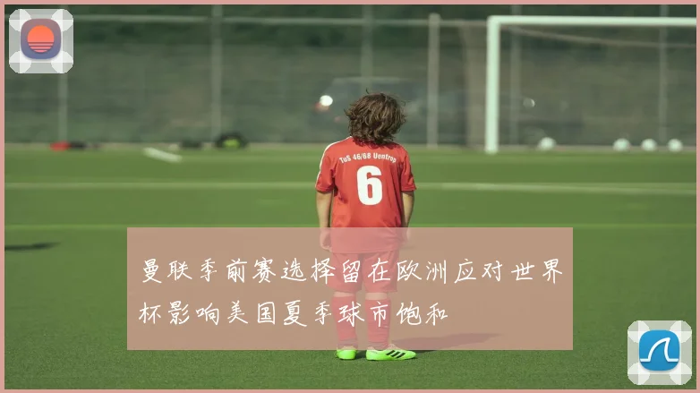 曼联季前赛选择留在欧洲应对世界杯影响美国夏季球市饱和