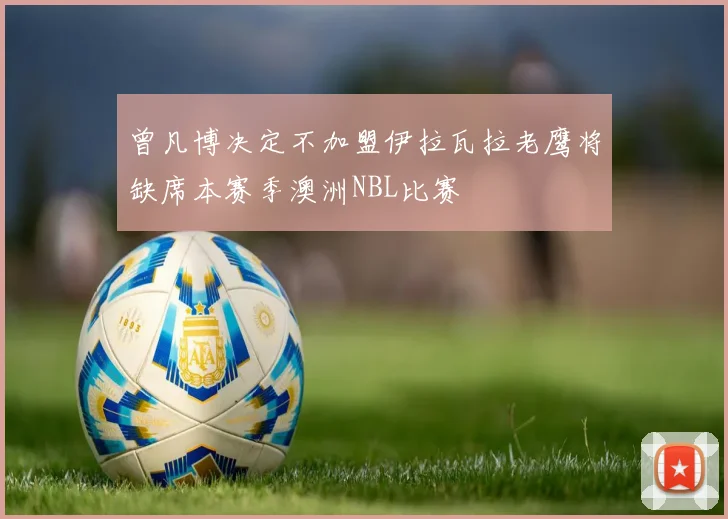 曾凡博决定不加盟伊拉瓦拉老鹰将缺席本赛季澳洲NBL比赛