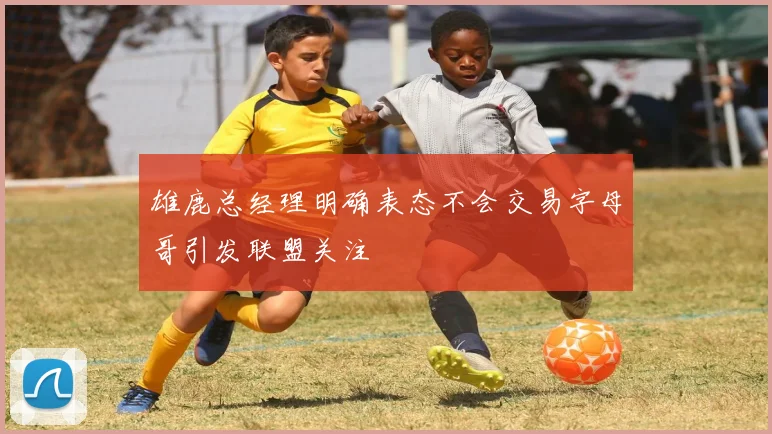 雄鹿总经理明确表态不会交易字母哥引发联盟关注