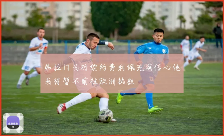 弗拉门戈对续约费利佩充满信心他或将暂不前往欧洲执教