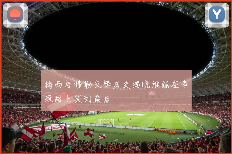 梅西与穆勒交锋历史揭晓谁能在争冠路上笑到最后