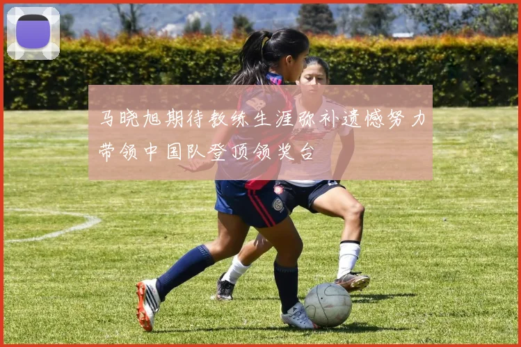 马晓旭期待教练生涯弥补遗憾努力带领中国队登顶领奖台