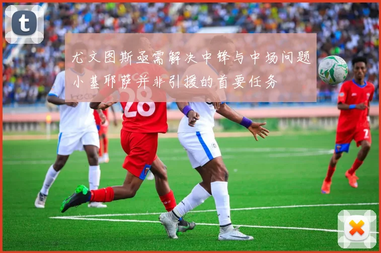 尤文图斯亟需解决中锋与中场问题小基耶萨并非引援的首要任务
