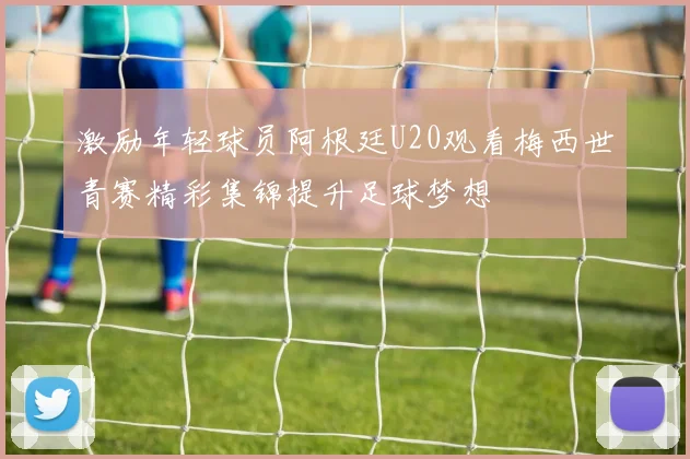 激励年轻球员阿根廷U20观看梅西世青赛精彩集锦提升足球梦想